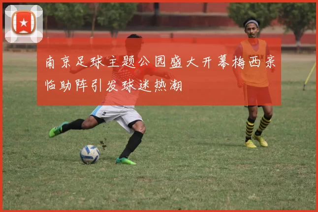 南京足球主题公园盛大开幕梅西亲临助阵引发球迷热潮