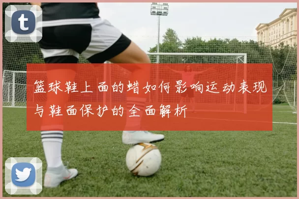 篮球鞋上面的蜡如何影响运动表现与鞋面保护的全面解析