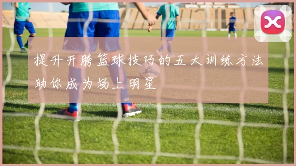 提升开胯篮球技巧的五大训练方法助你成为场上明星