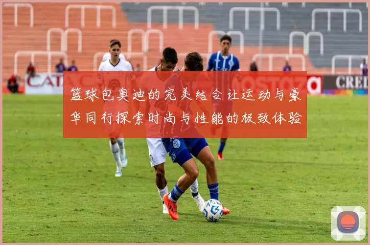 篮球包奥迪的完美结合让运动与豪华同行探索时尚与性能的极致体验