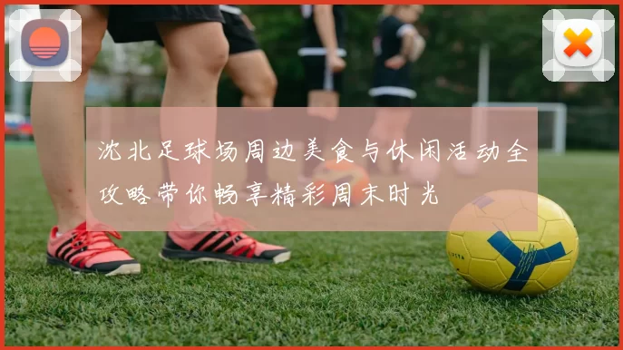 沈北足球场周边美食与休闲活动全攻略带你畅享精彩周末时光